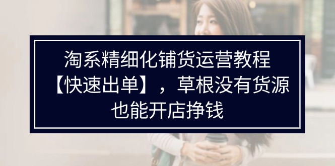 （11937期）淘宝精细化管理进货运营教程【迅速开单】，草根创业并没有一手货源，也可以开实体店赚钱-番茄副业网