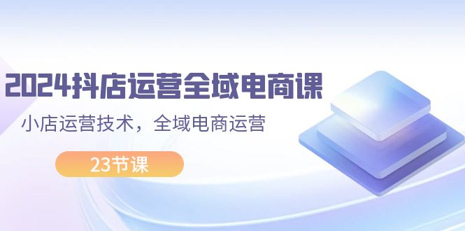 （11898期）2024抖店运营-全域电商课，小店运营技术，全域电商运营（23节课）-番茄副业网