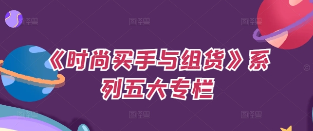 《时尚买手与组货》系列产品五大栏目，买东西仅仅的个环节，怎样做好费用预算、分派OTB等才是重点-番茄副业网