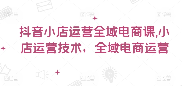 抖音小店运营全域电商课，​小店运营技术，全域电商运营-番茄副业网