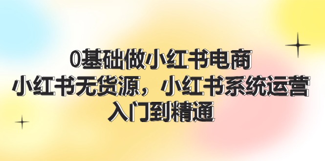 （11960期）0基础做小红书电商，小红书无货源，小红书系统运营，入门到精通 (70节)-番茄副业网