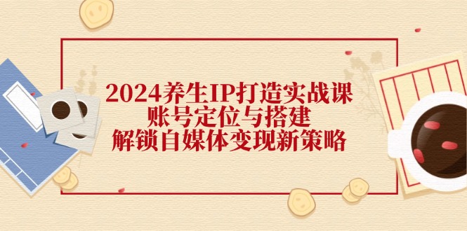 2024养生IP打造实战课：账号定位与搭建，解锁自媒体变现新策略-番茄副业网