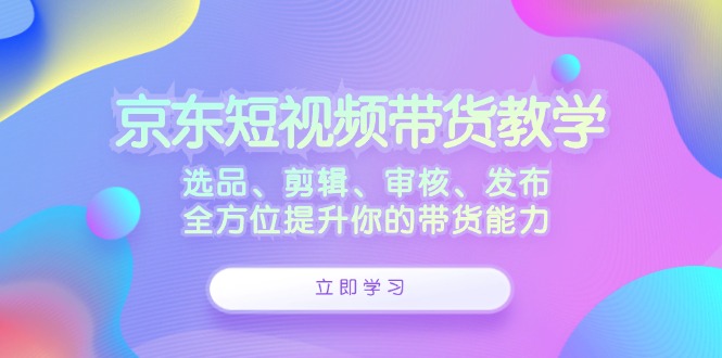 京东短视频带货教学：选品、剪辑、审核、发布，全方位提升你的带货能力-番茄副业网