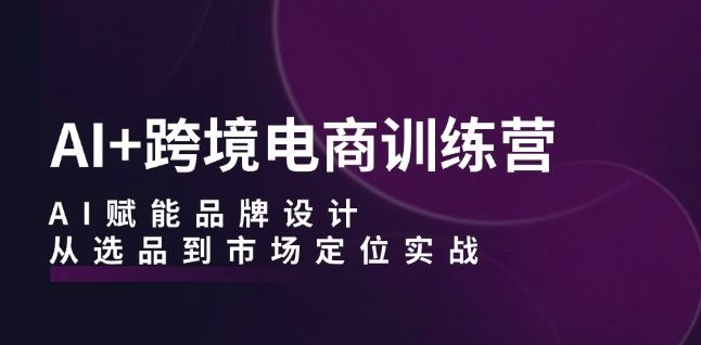 AI+跨境电商训练营：AI赋能品牌设计，从选品到市场定位实战-番茄副业网