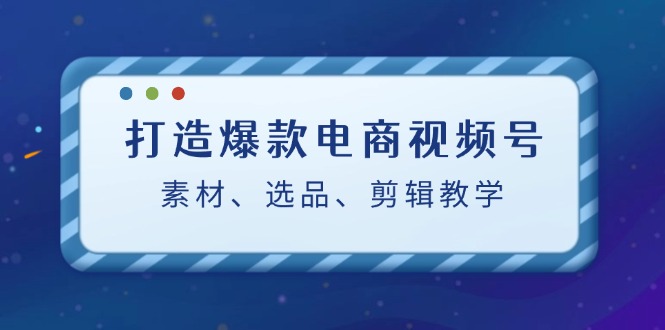 打造爆款电商视频号：素材、选品、剪辑教程-番茄副业网