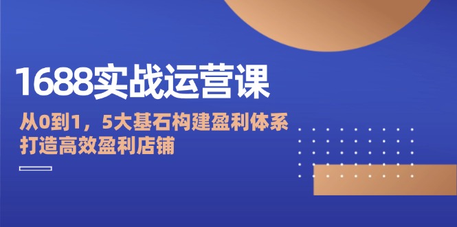 1688实战运营课：从0到1，5大基石构建盈利体系，打造高效盈利店铺-番茄副业网