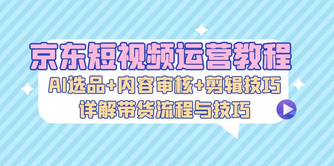 京东短视频运营教程：AI选品+内容审核+剪辑技巧，详解带货流程与技巧-番茄副业网