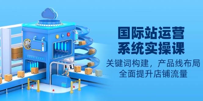 国际站运营系统软件实操课：关键字搭建，产品系列合理布局，全面提高自然流量-番茄副业网