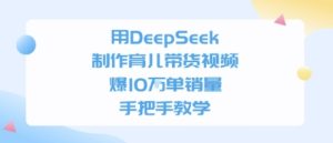用DeepSeek制作育儿带货视频，手把手教学，爆10W单销量-番茄副业网