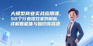 （15274期）大模型商业实战应用课，50个行业提效案例解析，详解智能体与知识库搭建-番茄副业网