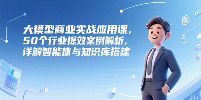 （15274期）大模型商业实战应用课，50个行业提效案例解析，详解智能体与知识库搭建-番茄副业网
